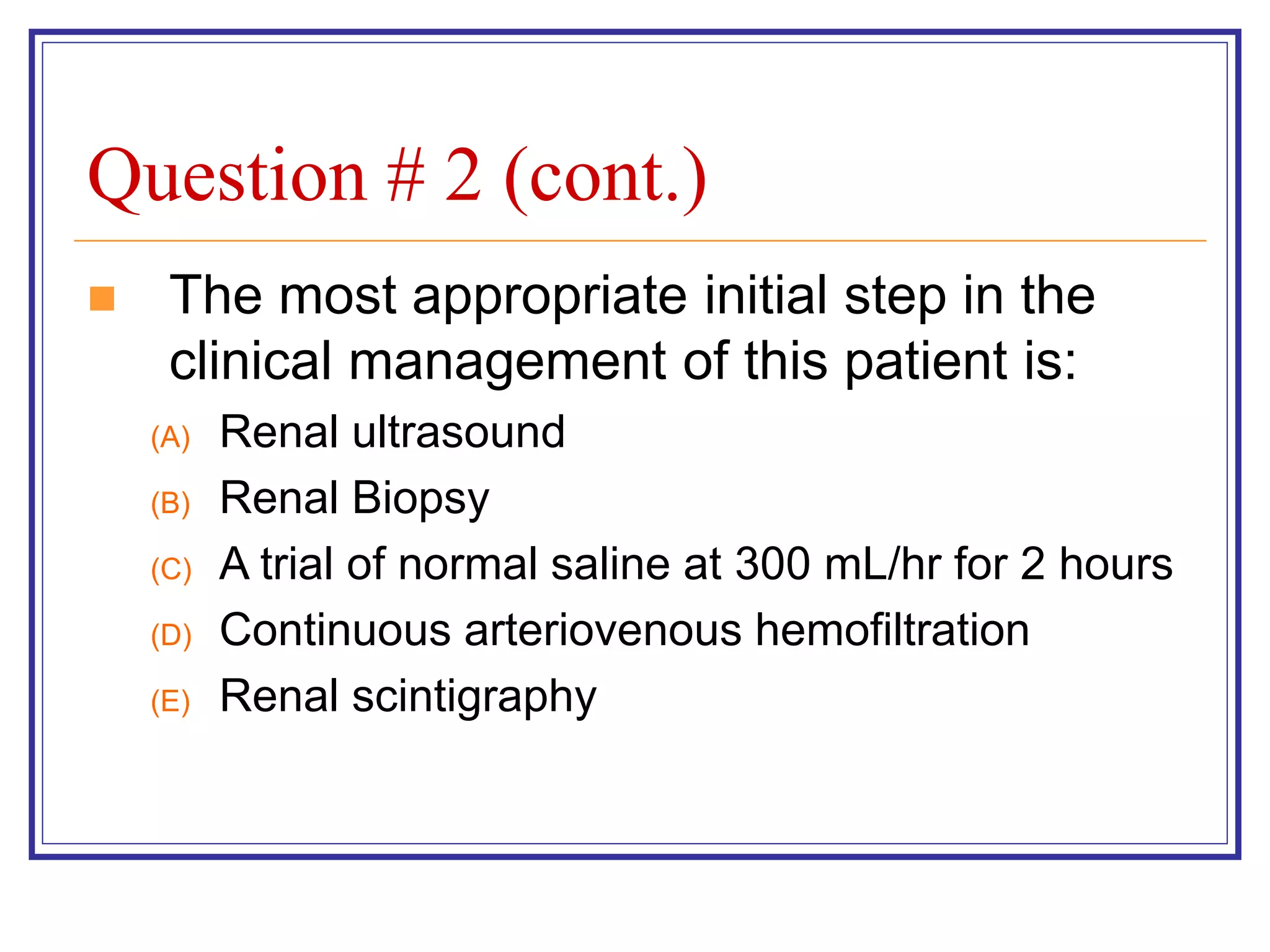 Question # 2 (cont.)
 The most appropriate initial step in the
clinical management of this patient is:
(A) Renal ultrasound
(B) Renal Biopsy
(C) A trial of normal saline at 300 mL/hr for 2 hours
(D) Continuous arteriovenous hemofiltration
(E) Renal scintigraphy
 