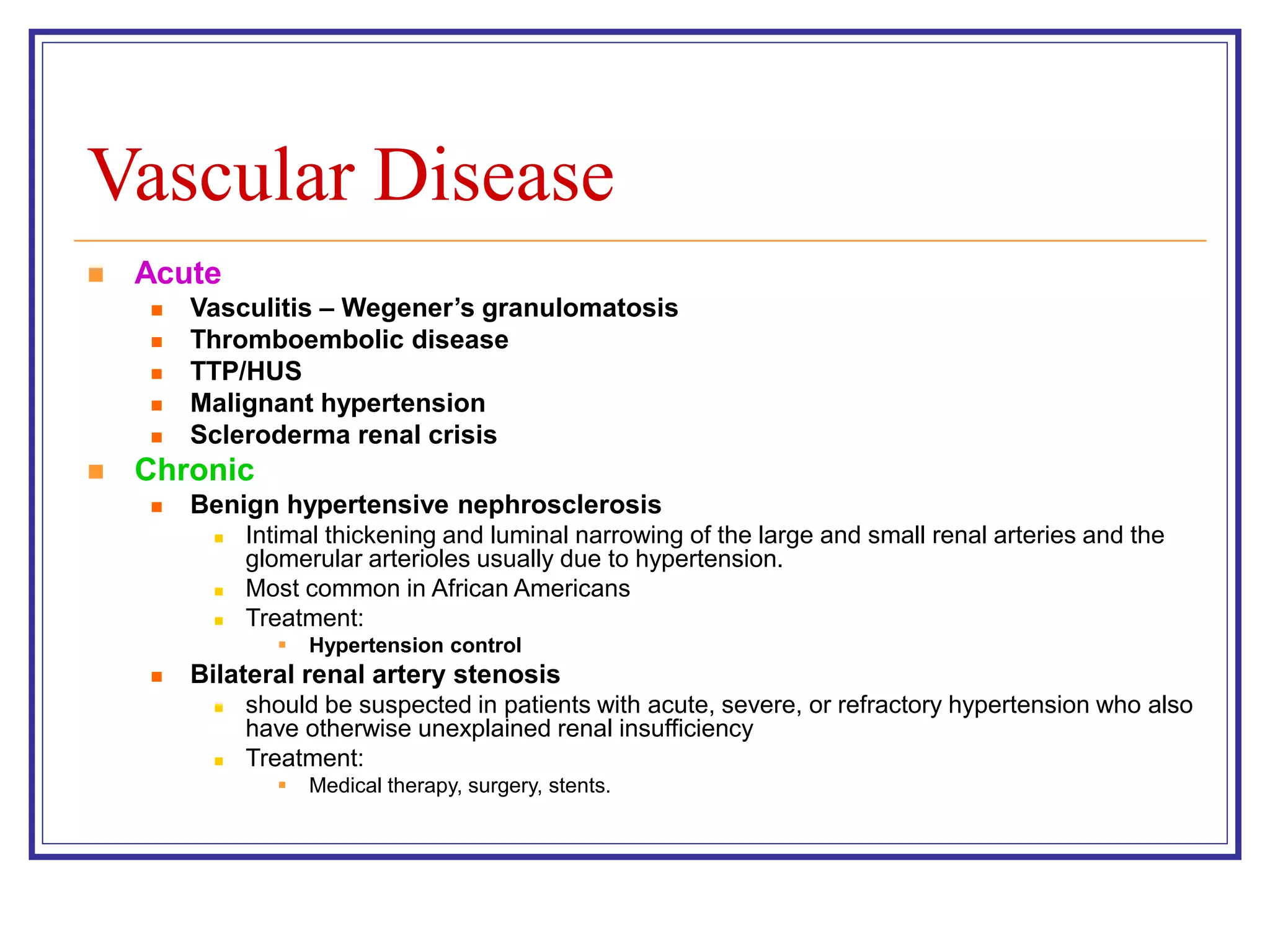 Vascular Disease
 Acute
 Vasculitis – Wegener’s granulomatosis
 Thromboembolic disease
 TTP/HUS
 Malignant hypertension
 Scleroderma renal crisis
 Chronic
 Benign hypertensive nephrosclerosis
 Intimal thickening and luminal narrowing of the large and small renal arteries and the
glomerular arterioles usually due to hypertension.
 Most common in African Americans
 Treatment:
 Hypertension control
 Bilateral renal artery stenosis
 should be suspected in patients with acute, severe, or refractory hypertension who also
have otherwise unexplained renal insufficiency
 Treatment:
 Medical therapy, surgery, stents.
 