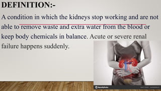 DEFINITION:-
A condition in which the kidneys stop working and are not
able to remove waste and extra water from the blood or
keep body chemicals in balance. Acute or severe renal
failure happens suddenly.