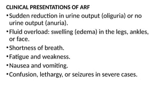 CLINICAL PRESENTATIONS OF ARF
•Sudden reduction in urine output (oliguria) or no
urine output (anuria).
•Fluid overload: swelling (edema) in the legs, ankles,
or face.
•Shortness of breath.
•Fatigue and weakness.
•Nausea and vomiting.
•Confusion, lethargy, or seizures in severe cases.
 
