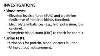 INVESTIGATIONS
•Blood tests:
•Elevated levels of urea (BUN) and creatinine
(indicative of impaired kidney function).
•Electrolyte imbalances (e.g., high potassium, low
calcium).
•Complete blood count (CBC) to check for anemia.
•Urine tests:
•Urinalysis for protein, blood, or casts in urine.
•Urine output measurement.
 