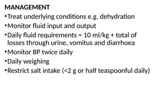 MANAGEMENT
•Treat underlying conditions e.g. dehydration
•Monitor fluid input and output
•Daily fluid requirements = 10 ml/kg + total of
losses through urine, vomitus and diarrhoea
•Monitor BP twice daily
•Daily weighing
•Restrict salt intake (<2 g or half teaspoonful daily)
 