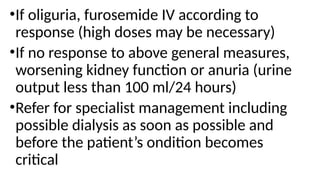 •If oliguria, furosemide IV according to
response (high doses may be necessary)
•If no response to above general measures,
worsening kidney function or anuria (urine
output less than 100 ml/24 hours)
•Refer for specialist management including
possible dialysis as soon as possible and
before the patient’s ondition becomes
critical
 