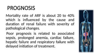 PROGNOSIS
Mortality rate of ARF is about 20 to 40%
which is influenced by the cause and
duration of renal failure with severity of
pathological changes.
Poor prognosis is related to associated
sepsis, prolonged anemia, cardiac failure,
hepatic failure and respiratory failure with
delayed initiation of treatment.
 