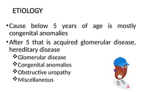 ETIOLOGY
•Cause below 5 years of age is mostly
congenital anomalies
•After 5 that is acquired glomerular disease,
hereditary disease
Glomerular disease
Congenital anomalies
Obstructive uropathy
Miscellaneous
 