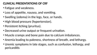 CLINICAL PRESENTATIONS OF CRF
• Fatigue and weakness.
• Loss of appetite, nausea, and vomiting.
• Swelling (edema) in the legs, face, or hands.
• High blood pressure (hypertension).
• Persistent itching (pruritus).
• Decreased urine output or frequent urination.
• Muscle cramps and bone pain due to calcium imbalances.
• Anemia leading to paleness, shortness of breath, and lethargy.
• Uremic symptoms in late stages, such as confusion, lethargy, and
pericarditis
 