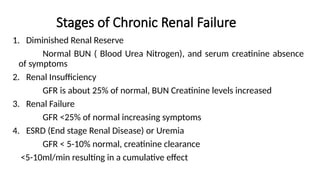 Stages of Chronic Renal Failure
1. Diminished Renal Reserve
Normal BUN ( Blood Urea Nitrogen), and serum creatinine absence
of symptoms
2. Renal Insufficiency
GFR is about 25% of normal, BUN Creatinine levels increased
3. Renal Failure
GFR <25% of normal increasing symptoms
4. ESRD (End stage Renal Disease) or Uremia
GFR < 5-10% normal, creatinine clearance
<5-10ml/min resulting in a cumulative effect
 