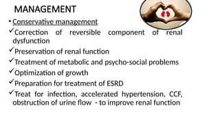MANAGEMENT
• Conservative management
Correction of reversible component of renal
dysfunction
Preservation of renal function
Treatment of metabolic and psycho-social problems
Optimization of growth
Preparation for treatment of ESRD
Treat for infection, accelerated hypertension, CCF,
obstruction of urine flow - to improve renal function
 