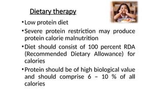 Dietary therapy
•Low protein diet
•Severe protein restriction may produce
protein calorie malnutrition
•Diet should consist of 100 percent RDA
(Recommended Dietary Allowance) for
calories
•Protein should be of high biological value
and should comprise 6 – 10 % of all
calories
 