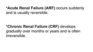 •Acute Renal Failure (ARF) occurs suddenly
and is usually reversible.
•Chronic Renal Failure (CRF) develops
gradually over months or years and is often
irreversible.
 
