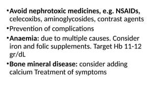 •Avoid nephrotoxic medicines, e.g. NSAIDs,
celecoxibs, aminoglycosides, contrast agents
•Prevention of complications
•Anaemia: due to multiple causes. Consider
iron and folic supplements. Target Hb 11-12
gr/dL
•Bone mineral disease: consider adding
calcium Treatment of symptoms
 