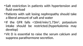 •Salt restriction in patients with hypertension and
fluid overload
•Patients with salt losing nephropathy should take
a liberal amount of salt and water
•If the GFR falls <10ml/min/1.73m2
, potassium
intake should be restricted.(hyperkalemia may
develop)
•Vit D is essential to raise the serum calcium and
suppress parathormone secretion.
 