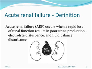 Acute renal failure - Definition Acute renal failure (ARF) occurs when a rapid loss of renal function results in poor urine production, electrolyte disturbance, and fluid balance disturbance.  Paul A. Peirce, EMT-B I/C 1/16/2011 