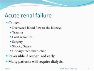 Acute renal failure Causes Decreased blood flow to the kidneys Trauma Cardiac failure Surgery Shock / Sepsis Urinary tract obstruction Reversible if recognized early Many patients will require dialysis. Paul A. Peirce, EMT-B I/C 1/16/2011 