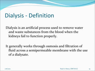 Dialysis - Definition Dialysis is an artificial process used to remove water and waste substances from the blood when the kidneys fail to function properly.  It generally works through osmosis and filtration of fluid across a semipermeable membrane with the use of a dialysate.  Paul A. Peirce, EMT-B I/C 1/16/2011 