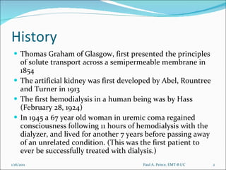 History Thomas Graham of Glasgow, first presented the principles of solute transport across a semipermeable membrane in 1854 The artificial kidney was first developed by Abel, Rountree and Turner in 1913 The first hemodialysis in a human being was by Hass (February 28, 1924)  In 1945 a 67 year old woman in uremic coma regained consciousness following 11 hours of hemodialysis with the dialyzer, and lived for another 7 years before passing away of an unrelated condition. (This was the first patient to ever be successfully treated with dialysis.) Paul A. Peirce, EMT-B I/C 1/16/2011 