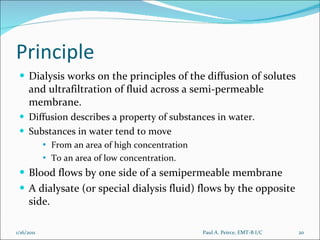 Principle Dialysis works on the principles of the diffusion of solutes and ultrafiltration of fluid across a semi-permeable membrane.  Diffusion describes a property of substances in water.  Substances in water tend to move  From an area of high concentration  To an area of low concentration.  Blood flows by one side of a semipermeable membrane A dialysate (or special dialysis fluid) flows by the opposite side. Paul A. Peirce, EMT-B I/C 1/16/2011 