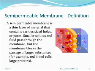 Semipermeable Membrane - Definition A semipermeable membrane is a thin layer of material that contains various sized holes, or pores. Smaller solutes and fluid pass through the membrane, but the membrane blocks the passage of larger substances (for example, red blood cells, large proteins).  Paul A. Peirce, EMT-B I/C 1/16/2011 