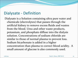 Dialysate - Definition Dialysate is a Solution containing ultra pure water and chemicals (electrolytes) that passes through the artificial kidney to remove excess fluids and wastes from the blood. Urea and other waste products, potassium, and phosphate diffuse into the dialysis solution. Concentrations of sodium chloride are similar to those of normal plasma to prevent loss.  Sodium bicarbonate is added in a higher concentration than plasma to correct blood acidity.  A small amount of glucose is also commonly used. Paul A. Peirce, EMT-B I/C 1/16/2011 
