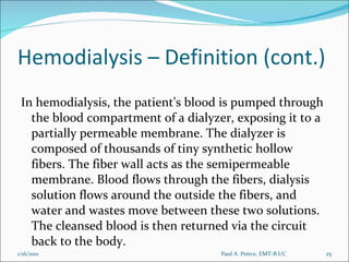 Hemodialysis – Definition (cont.) In hemodialysis, the patient's blood is pumped through the blood compartment of a dialyzer, exposing it to a partially permeable membrane. The dialyzer is composed of thousands of tiny synthetic hollow fibers. The fiber wall acts as the semipermeable membrane. Blood flows through the fibers, dialysis solution flows around the outside the fibers, and water and wastes move between these two solutions.   The cleansed blood is then returned via the circuit back to the body. Paul A. Peirce, EMT-B I/C 1/16/2011 