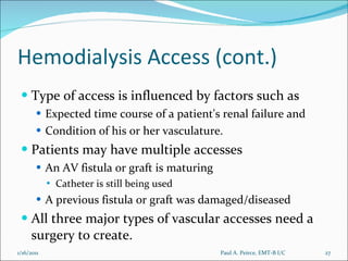 Hemodialysis Access (cont.) Type of access is influenced by factors such as  Expected time course of a patient's renal failure and  Condition of his or her vasculature.  Patients may have multiple accesses An AV fistula or graft is maturing Catheter is still being used A previous fistula or graft was damaged/diseased All three major types of vascular accesses need a surgery to create. Paul A. Peirce, EMT-B I/C 1/16/2011 