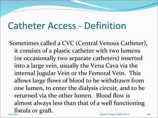 Catheter Access - Definition Sometimes called a CVC (Central Venous Catheter), it consists of a plastic catheter with two lumens (or occasionally two separate catheters) inserted into a large vein, usually the Vena Cava via the internal Jugular Vein or the Femoral Vein.  This allows large flows of blood to be withdrawn from one lumen, to enter the dialysis circuit, and to be returned via the other lumen.  Blood flow is almost always less than that of a well functioning fistula or graft. Paul A. Peirce, EMT-B I/C 1/16/2011 