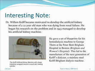 Interesting Note: Dr. Willem Kolff became motivated to develop the artificial kidney because of a 22 year old man who was dying from renal failure. He began his research on the problem and in 1943 managed to develop his artificial kidney machine.  He gave a set of blueprints for his hemodialysis machine to George Thorn at the Peter Bent Brigham Hospital in Boston  (Brigham and Women's Hospital) . This led to the manufacture of the next generation of Kolff’s dialyzer, a stainless steel Kolff-Brigham dialysis machine. The Kolff Artificial Kidney Machine with sheep intestines wrapped around a wood-slat rotating cylinder. Paul A. Peirce, EMT-B I/C 1/16/2011 