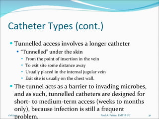 Catheter Types (cont.) Tunnelled access involves a longer catheter “ Tunnelled” under the skin  From the point of insertion in the vein To exit site some distance away Usually placed in the internal jugular vein  Exit site is usually on the chest wall.  The tunnel acts as a barrier to invading microbes, and as such, tunnelled catheters are designed for short- to medium-term access (weeks to months only), because infection is still a frequent problem. Paul A. Peirce, EMT-B I/C 1/16/2011 