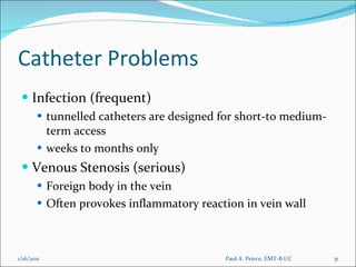 Catheter Problems Infection (frequent) tunnelled catheters are designed for short-to medium-term access weeks to months only Venous Stenosis (serious) Foreign body in the vein  Often provokes inflammatory reaction in vein wall Paul A. Peirce, EMT-B I/C 1/16/2011 