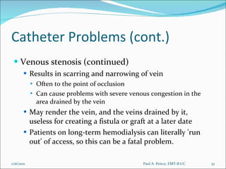 Catheter Problems (cont.) Venous stenosis (continued) Results in scarring and narrowing of vein Often to the point of occlusion Can cause problems with severe venous congestion in the area drained by the vein May render the vein, and the veins drained by it, useless for creating a fistula or graft at a later date Patients on long-term hemodialysis can literally 'run out' of access, so this can be a fatal problem. Paul A. Peirce, EMT-B I/C 1/16/2011 