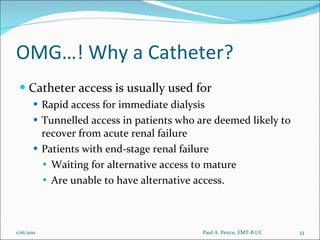 OMG…! Why a Catheter? Catheter access is usually used for Rapid access for immediate dialysis Tunnelled access in patients who are deemed likely to recover from acute renal failure Patients with end-stage renal failure Waiting for alternative access to mature Are unable to have alternative access. Paul A. Peirce, EMT-B I/C 1/16/2011 