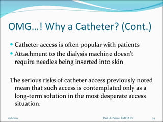 OMG…! Why a Catheter? (Cont.) Catheter access is often popular with patients Attachment to the dialysis machine doesn't require needles being inserted into skin The serious risks of catheter access previously noted mean that such access is contemplated only as a long-term solution in the most desperate access situation. Paul A. Peirce, EMT-B I/C 1/16/2011 