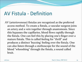 AV Fistula - Definition AV (arteriovenous) fistulas are recognized as the preferred access method. To create a fistula, a vascular surgeon joins an artery and a vein together through anastomosis. Since this bypasses the capillaries, blood flows rapidly through the fistula. One can feel this by placing one's finger over a mature fistula. This is called feeling for "thrill" and produces a distinct 'buzzing' feeling over the fistula. One can also listen through a stethoscope for the sound of the blood "whooshing" through the fistula, a sound called bruit. Paul A. Peirce, EMT-B I/C 1/16/2011 