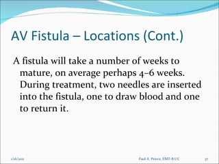 AV Fistula – Locations (Cont.) A fistula will take a number of weeks to mature, on average perhaps 4–6 weeks. During treatment, two needles are inserted into the fistula, one to draw blood and one to return it. Paul A. Peirce, EMT-B I/C 1/16/2011 