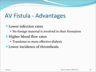 AV Fistula - Advantages Lower infection rates No foreign material is involved in their formation Higher blood flow rates Translates to more effective dialysis Lower incidence of thrombosis Paul A. Peirce, EMT-B I/C 1/16/2011 