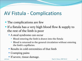 AV Fistula - Complications The complications are few If a fistula has a very high blood flow & supply to  the rest of the limb is poor A steal syndrome can occur Blood entering the limb is drawn into the fistula  Blood is returned to the general circulation without entering the limb's capillaries.  Results in cold extremities of that limb Cramping pains If severe, tissue damage.  Paul A. Peirce, EMT-B I/C 1/16/2011 