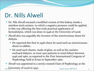 Dr. Nills Alwell Dr. Nils Alwall encased a modified version of this kidney inside a stainless steel canister, to which a negative pressure could be applied, in this way effecting the first truly practical application of hemodialysis, which was done in 1946 at the University of Lund.  Alwall also was arguably the inventor of the arteriovenous shunt for dialysis.  He reported this first in 1948 where he used such an arteriovenous shunt in rabbits.  He used such shunts, made of glass, as well as his canister-enclosed dialyzer, to treat 1500 patients in renal failure between 1946 and 1960, as reported to the First International Congress of Nephrology held in Evian in September 1960.  Alwall was appointed to a newly-created Chair of Nephrology at the University of Lund in 1957 . Paul A. Peirce, EMT-B I/C 1/16/2011 