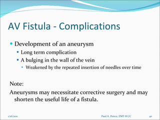 AV Fistula - Complications Development of an aneurysm Long term complication A bulging in the wall of the vein Weakened by the repeated insertion of needles over time Note: Aneurysms may necessitate corrective surgery and may shorten the useful life of a fistula. Paul A. Peirce, EMT-B I/C 1/16/2011 