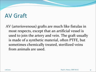 AV Graft AV (arteriovenous) grafts are much like fistulas in most respects, except that an artificial vessel is used to join the artery and vein. The graft usually is made of a synthetic material, often PTFE, but sometimes chemically treated, sterilized veins from animals are used.  Paul A. Peirce, EMT-B I/C 1/16/2011 
