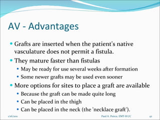 AV - Advantages Grafts are inserted when the patient's native vasculature does not permit a fistula.  They mature faster than fistulas May be ready for use several weeks after formation Some newer grafts may be used even sooner More options for sites to place a graft are available Because the graft can be made quite long Can be placed in the thigh Can be placed in the neck (the 'necklace graft'). Paul A. Peirce, EMT-B I/C 1/16/2011 