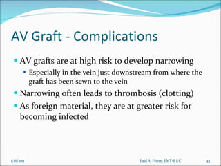 AV Graft - Complications AV grafts are at high risk to develop narrowing Especially in the vein just downstream from where the graft has been sewn to the vein Narrowing often leads to thrombosis (clotting) As foreign material, they are at greater risk for becoming infected Paul A. Peirce, EMT-B I/C 1/16/2011 