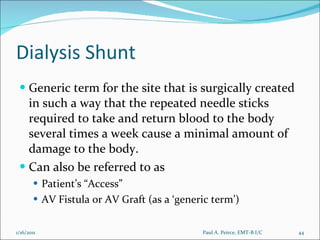 Dialysis Shunt Generic term for the site that is surgically created in such a way that the repeated needle sticks required to take and return blood to the body several times a week cause a minimal amount of damage to the body. Can also be referred to as  Patient’s “Access” AV Fistula or AV Graft (as a ‘generic term’) Paul A. Peirce, EMT-B I/C 1/16/2011 