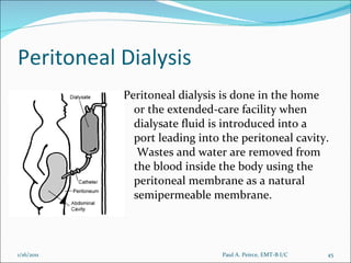 Peritoneal Dialysis Peritoneal dialysis is done in the home or the extended-care facility when dialysate fluid is introduced into a port leading into the peritoneal cavity.  Wastes and water are removed from the blood inside the body using the peritoneal membrane as a natural semipermeable membrane.  Paul A. Peirce, EMT-B I/C 1/16/2011 