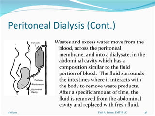 Peritoneal Dialysis (Cont.) Wastes and excess water move from the blood, across the peritoneal membrane, and into a dialysate, in the abdominal cavity which has a composition similar to the fluid portion of blood.  The fluid surrounds the intestines where it interacts with the body to remove waste products. After a specific amount of time, the fluid is removed from the abdominal cavity and replaced with fresh fluid. Paul A. Peirce, EMT-B I/C 1/16/2011 
