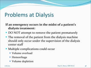 Problems at Dialysis If an emergency occurs in the midst of a patient’s dialysis treatment: DO NOT attempt to remove the patient prematurely The removal of the patient from the dialysis machine should only occur under the supervision of the dialysis center staff Multiple complications could occur Volume overload Hemorrhage Volume depletion Paul A. Peirce, EMT-B I/C 1/16/2011 