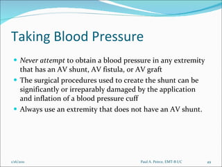 Taking Blood Pressure Never   attempt  to obtain a blood pressure in any extremity that has an AV shunt, AV fistula, or AV graft The surgical procedures used to create the shunt can be significantly or irreparably damaged by the application and inflation of a blood pressure cuff Always use an extremity that does not have an AV shunt. Paul A. Peirce, EMT-B I/C 1/16/2011 