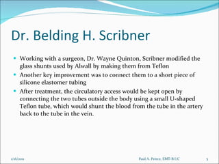 Dr. Belding H. Scribner Working with a surgeon, Dr. Wayne Quinton, Scribner modified the glass shunts used by Alwall by making them from Teflon Another key improvement was to connect them to a short piece of silicone elastomer tubing After treatment, the circulatory access would be kept open by connecting the two tubes outside the body using a small U-shaped Teflon tube, which would shunt the blood from the tube in the artery back to the tube in the vein. Paul A. Peirce, EMT-B I/C 1/16/2011 