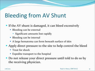 Bleeding from AV Shunt If the AV shunt is damaged, it can bleed excessively Bleeding can be external Significant amounts lost rapidly Bleeding can be internal A large hematoma can form beneath surface of skin Apply direct pressure to the site to help control the bleed Treat for shock Expedite transport to the hospital Do not release your direct pressure until told to do so by the receiving physician. Paul A. Peirce, EMT-B I/C 1/16/2011 