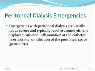 Peritoneal Dialysis Emergencies Emergencies with peritoneal dialysis are usually not as severe and typically revolve around either a displaced catheter, inflammation at the catheter insertion site, or infection of the peritoneal space (peritonitis). Paul A. Peirce, EMT-B I/C 1/16/2011 