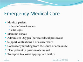 Emergency Medical Care Monitor patient Level of consciousness Vital Signs Maintain airway  Administer Oxygen (per state/local protocols) Support ventilations if or as necessary Control any bleeding from the shunt or access site Place patient in position of comfort Transport to closest appropriate facility Paul A. Peirce, EMT-B I/C 1/16/2011 